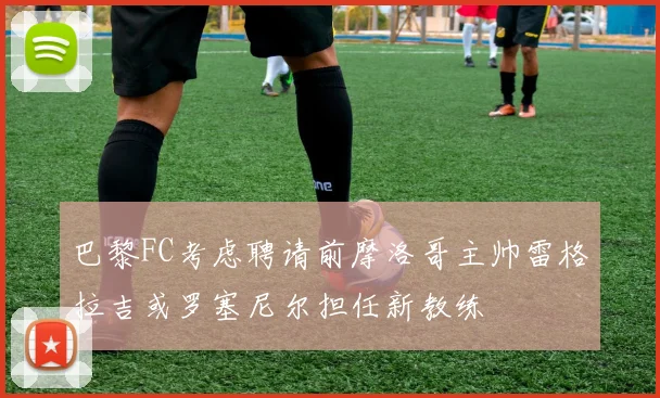 巴黎FC考虑聘请前摩洛哥主帅雷格拉吉或罗塞尼尔担任新教练