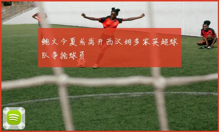 鲍文今夏或离开西汉姆多家英超球队争抢球员