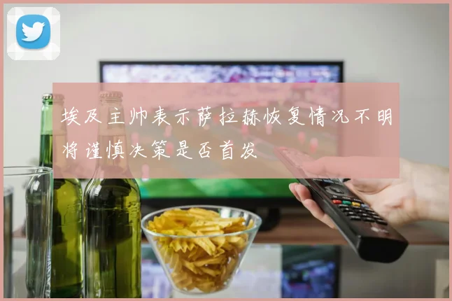 埃及主帅表示萨拉赫恢复情况不明将谨慎决策是否首发