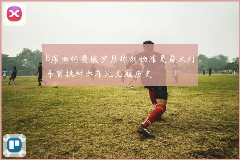 B席回忆曼城岁月称利物浦是最大对手曾挑衅加布比无冠历史