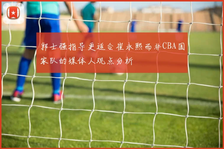 郭士强指导更适合崔永熙而非CBA国家队的媒体人观点分析