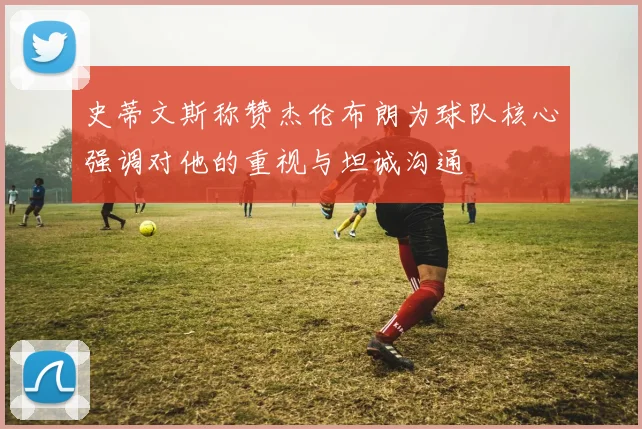 史蒂文斯称赞杰伦布朗为球队核心强调对他的重视与坦诚沟通