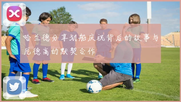 哈兰德分享划船庆祝背后的故事与厄德高的默契合作