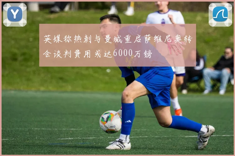 英媒称热刺与曼城重启萨维尼奥转会谈判费用或达6000万镑