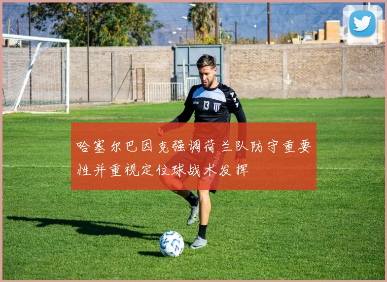 哈塞尔巴因克强调荷兰队防守重要性并重视定位球战术发挥