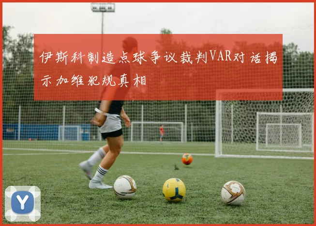 伊斯科制造点球争议裁判VAR对话揭示加维犯规真相