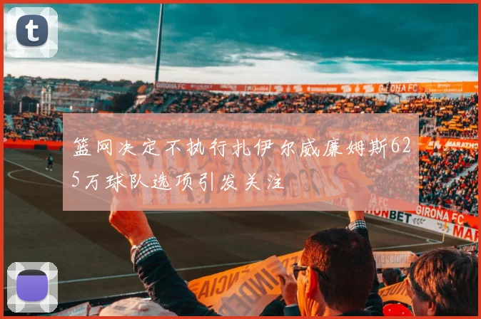 篮网决定不执行扎伊尔威廉姆斯625万球队选项引发关注