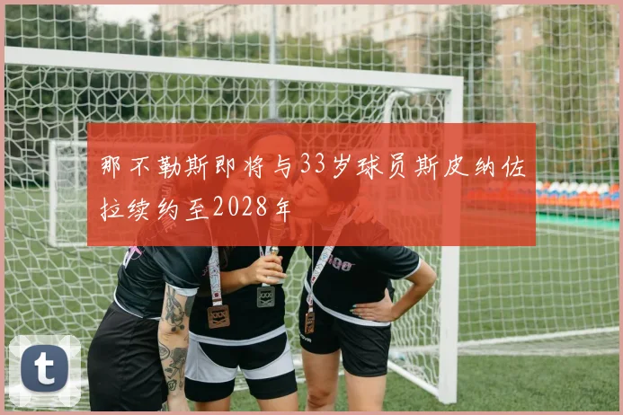 那不勒斯即将与33岁球员斯皮纳佐拉续约至2028年