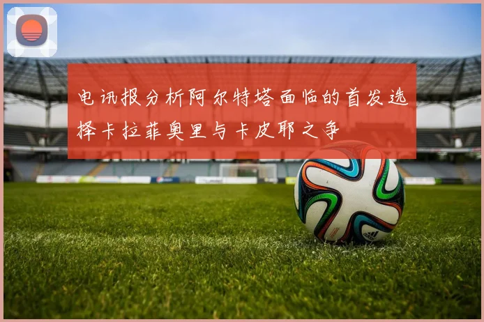 电讯报分析阿尔特塔面临的首发选择卡拉菲奥里与卡皮耶之争