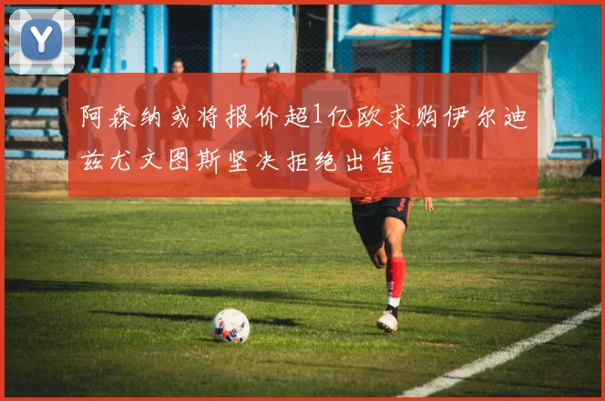 阿森纳或将报价超1亿欧求购伊尔迪兹尤文图斯坚决拒绝出售