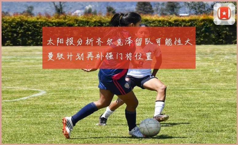 太阳报分析齐尔克泽留队可能性大曼联计划再补强门将位置