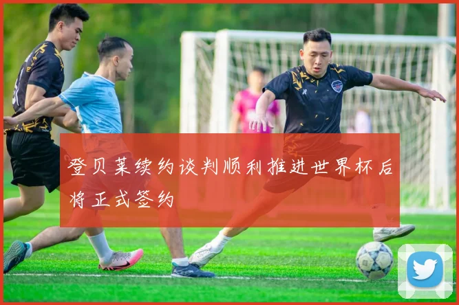 登贝莱续约谈判顺利推进世界杯后将正式签约