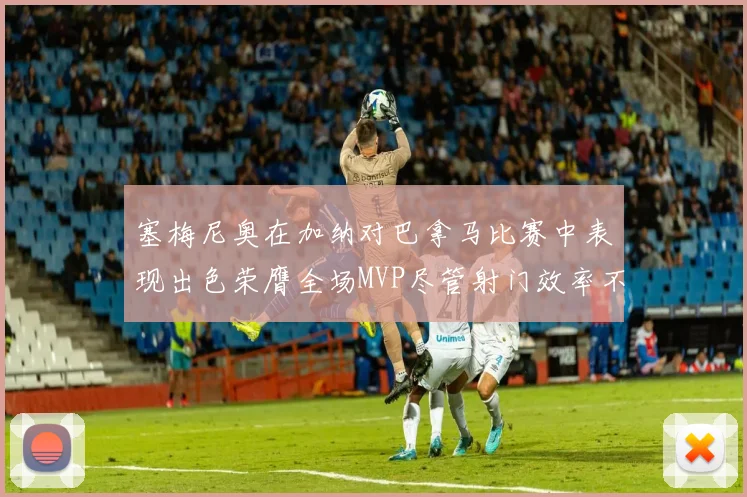 塞梅尼奥在加纳对巴拿马比赛中表现出色荣膺全场MVP尽管射门效率不佳