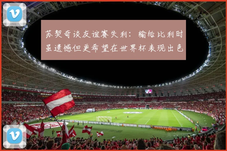 苏契奇谈友谊赛失利：输给比利时虽遗憾但更希望在世界杯表现出色
