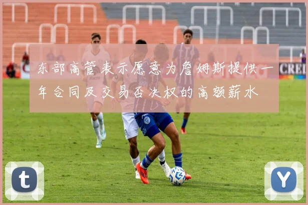 东部高管表示愿意为詹姆斯提供一年合同及交易否决权的高额薪水