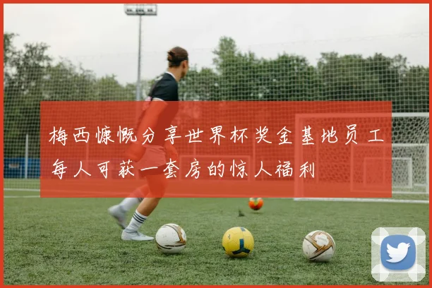 梅西慷慨分享世界杯奖金基地员工每人可获一套房的惊人福利