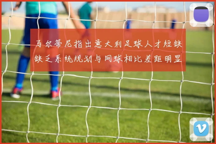 马尔蒂尼指出意大利足球人才短缺缺乏系统规划与网球相比差距明显