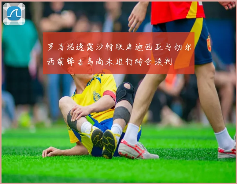 罗马诺透露沙特联库迪西亚与切尔西前锋吉乌尚未进行转会谈判