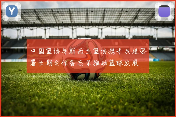 中国篮协与新西兰篮协携手共进签署长期合作备忘录推动篮球发展