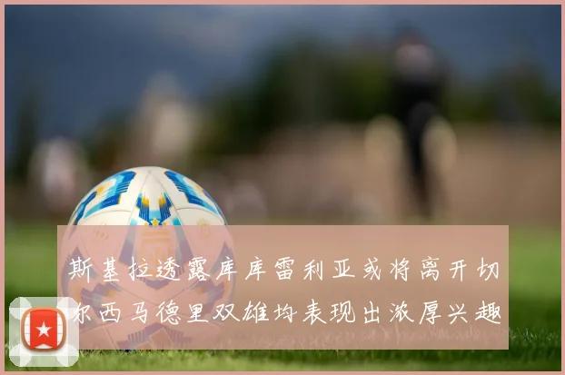 斯基拉透露库库雷利亚或将离开切尔西马德里双雄均表现出浓厚兴趣